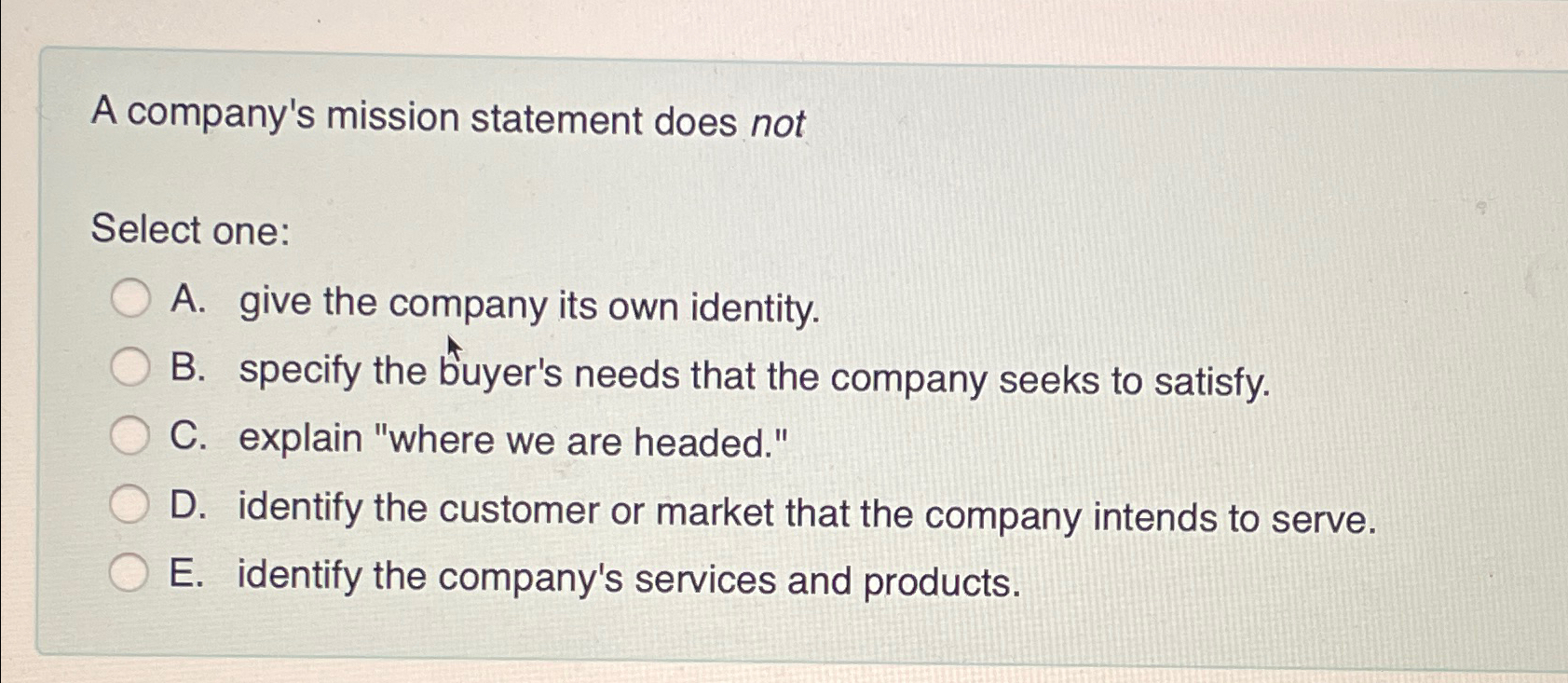  A company's mission statement does not Select one: A. give the