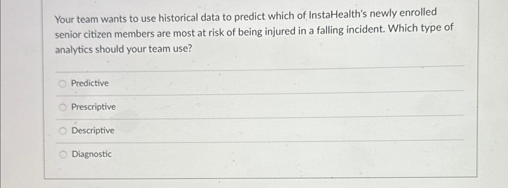  Your team wants to use historical data to predict which of