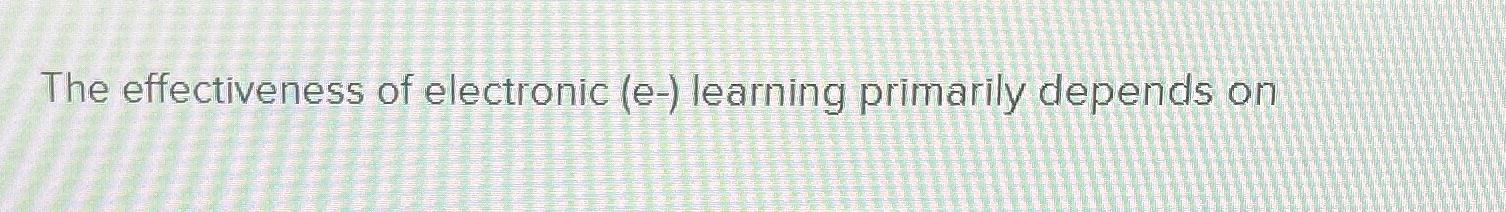  The effectiveness of electronic (e-) learning primarily depends on 