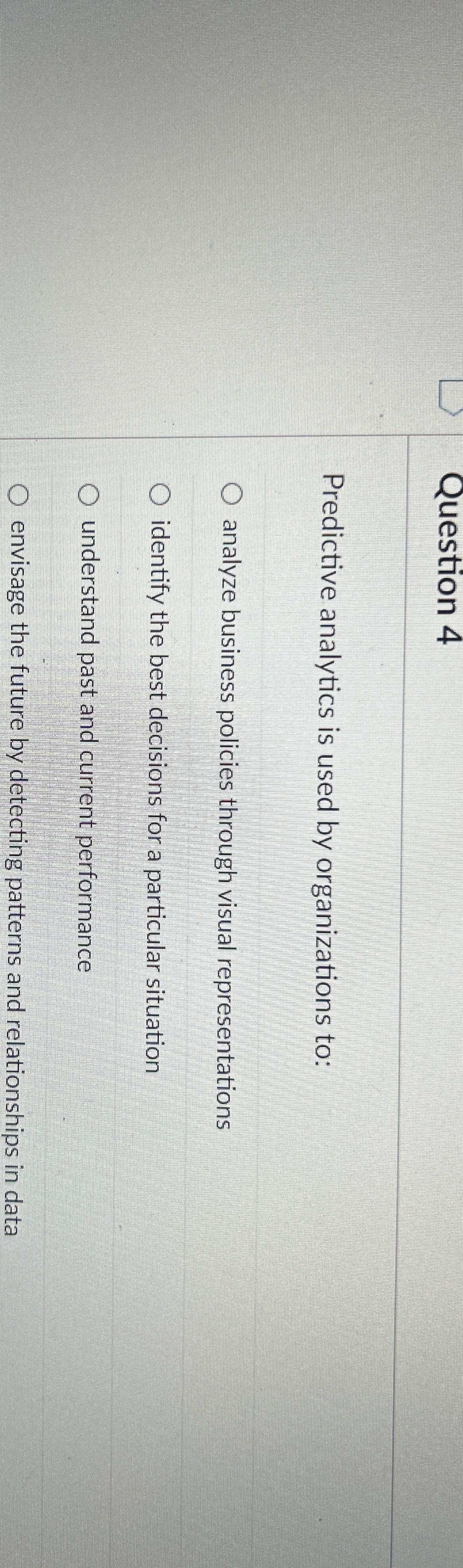  Question 4 Predictive analytics is used by organizations to: analyze business