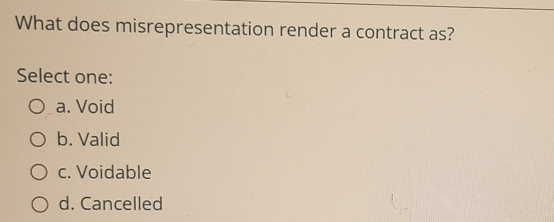  What does misrepresentation render a contract as? Select one: a. Void