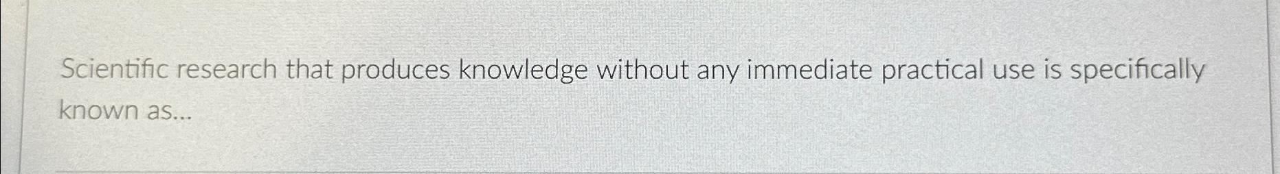  Scientific research that produces knowledge without any immediate practical use is