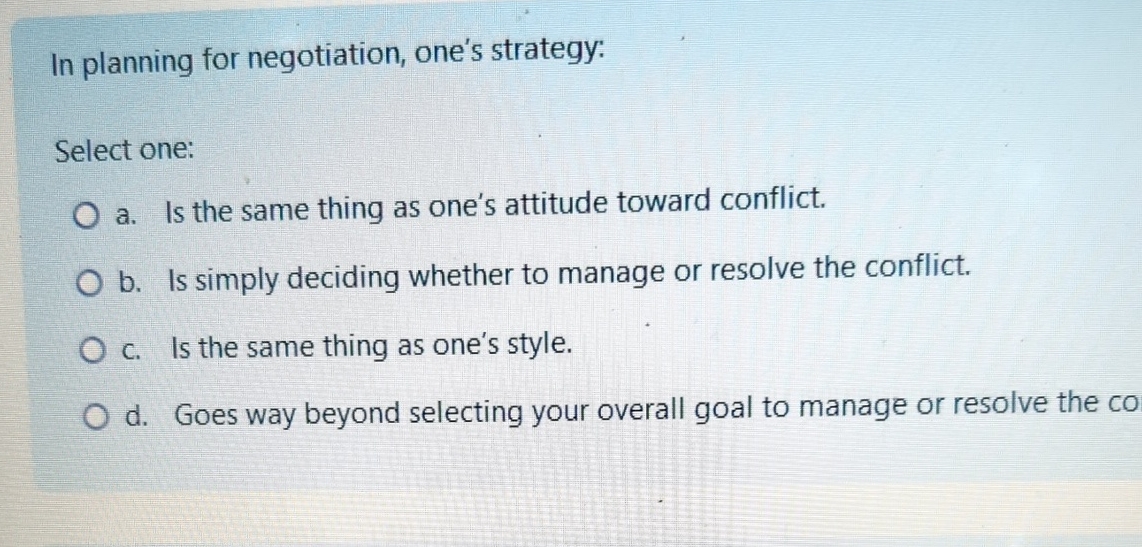  In planning for negotiation, one's strategy: Select one: a. Is the