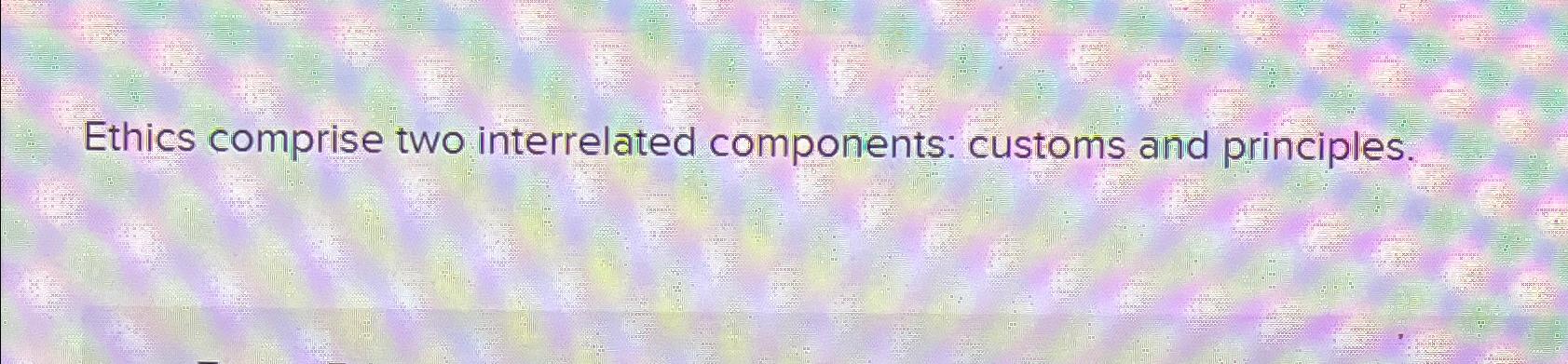  Ethics comprise two interrelated components: customs and principles. 