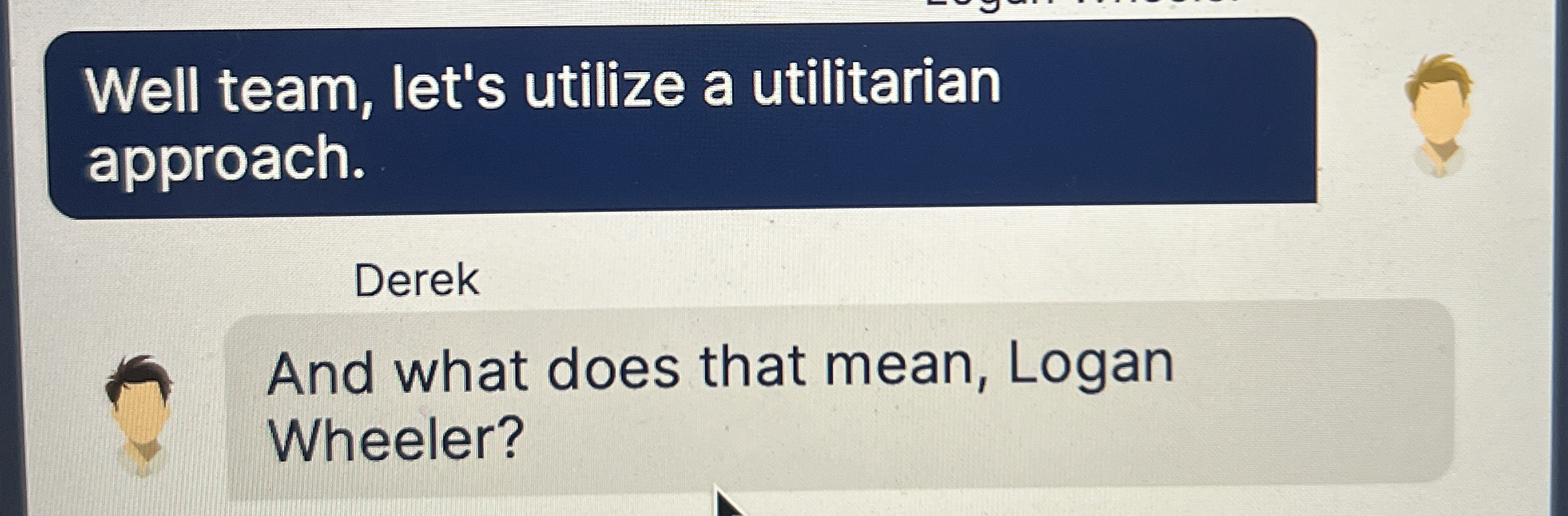  Well team, let's utilize a utilitarian approach. Derek And what does
