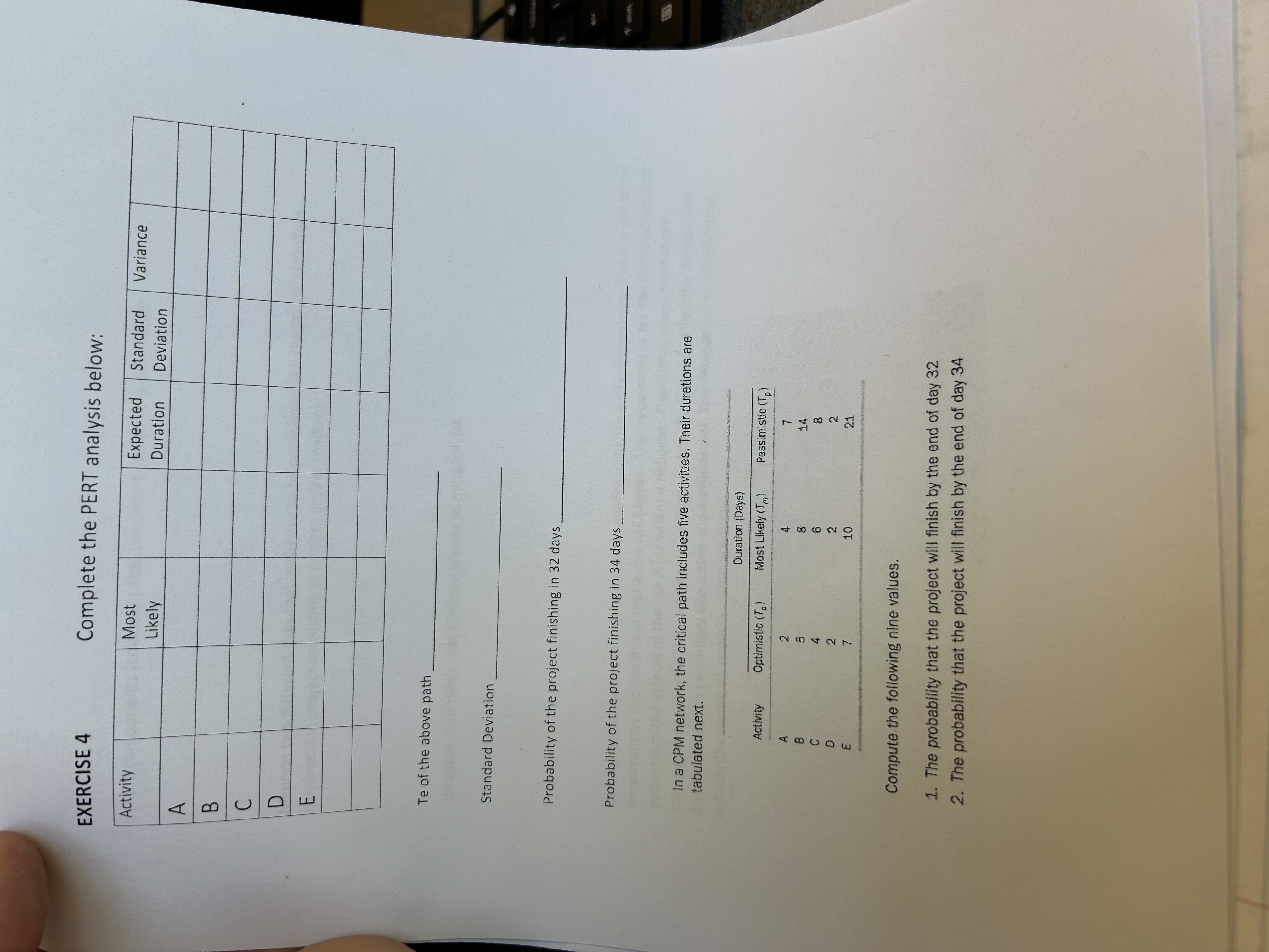  EXERCISE 4 Complete the PERT analysis below: \table[[Activity,,\table[[Most],[Likely]],,\table[[Expected],[Duration]],\table[[Standard],[Deviation]],Variance,],[A,,,,,,,],[B,,,,,,,],[C,,,,,,,],[D,,,,,,,],[E,,,,,,,],[,,,,,,,],[,,,,,,,]] Te of the