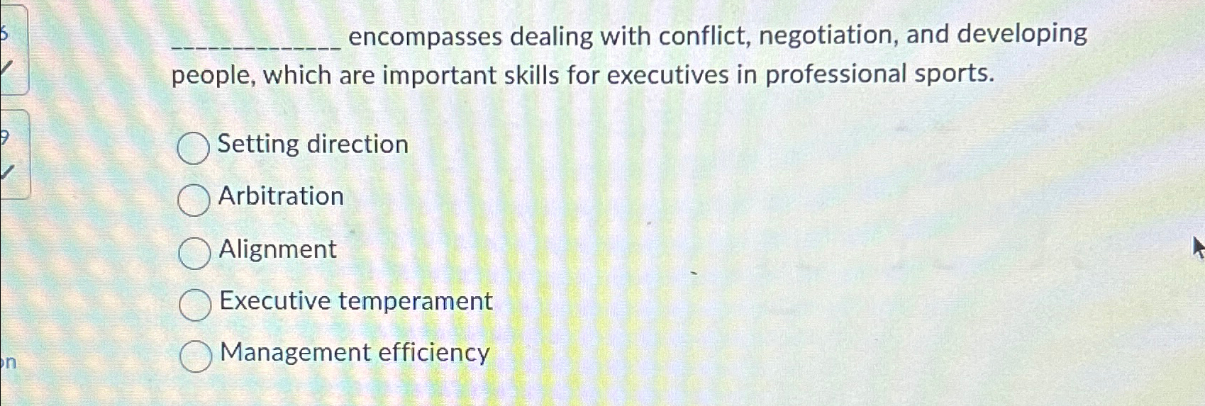  ?______encompassesdealingwithconflict,negotiation,anddevelopingpeople,whichareimportantskillsforexecutivesinprofessionalsports. Settingdirection Arbitration Alignment Executivetemperament Managementefficiency 