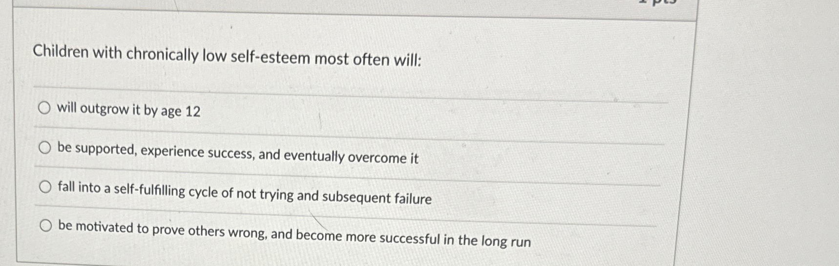  Children with chronically low self-esteem most often will: will outgrow it