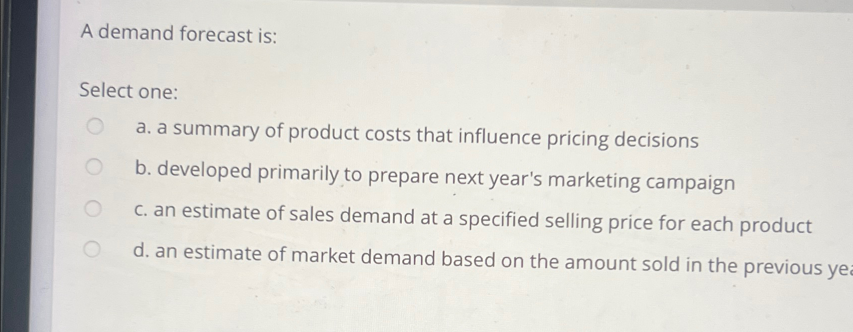  A demand forecast is: Select one: a. a summary of product