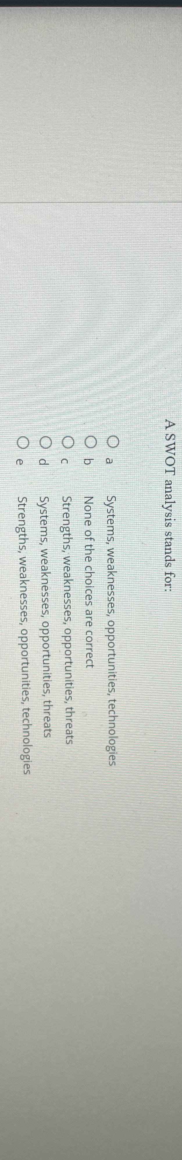  A SWOT analysis stands for: a Systems, weaknesses, opportunities, technologies b