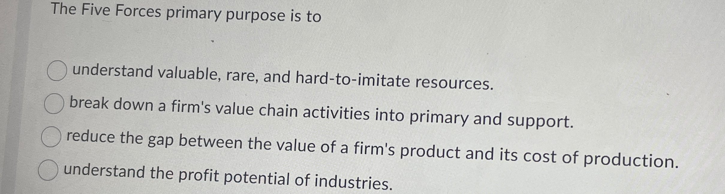  The Five Forces primary purpose is to understand valuable, rare, and