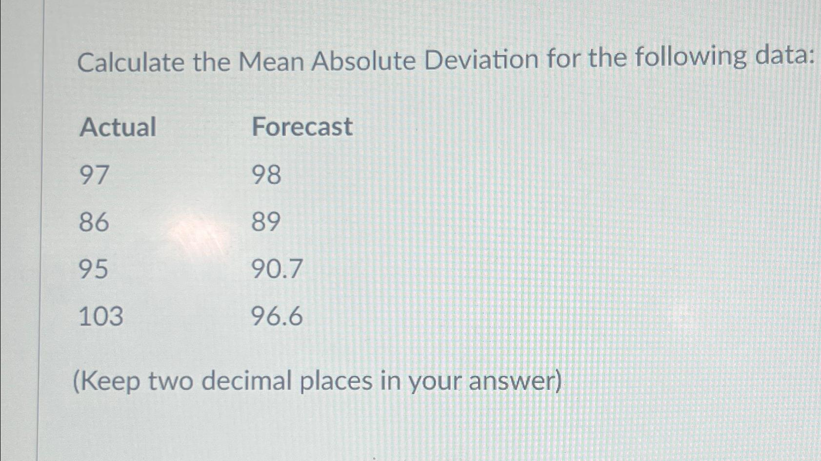 Calculate the Mean Absolute Deviation for the following data: \table[[Actual,Forecast],[97,98],[86,89],[95,90.7],[103,96.6]] (Keep