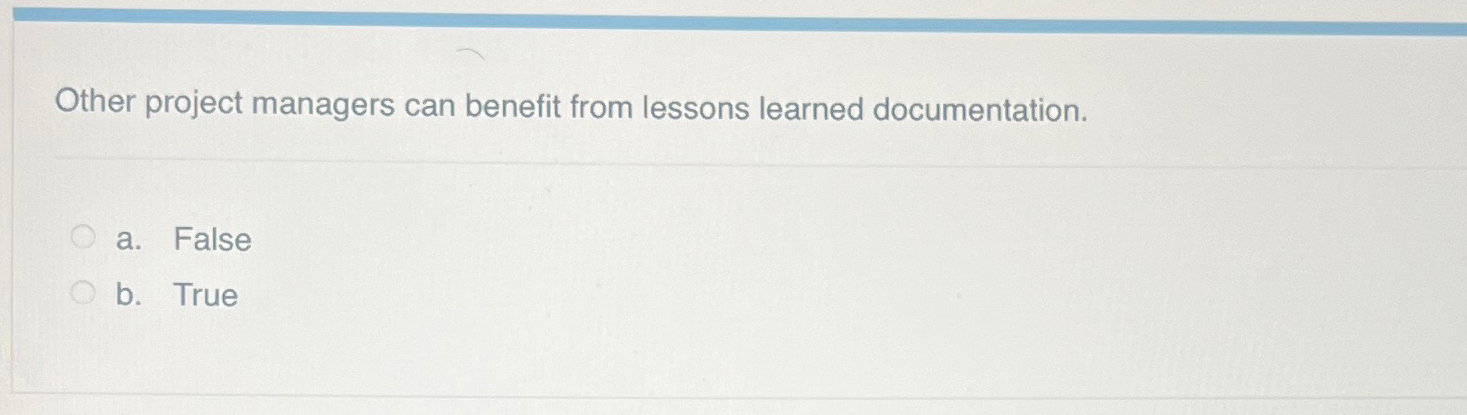  Other project managers can benefit from lessons learned documentation. a. False