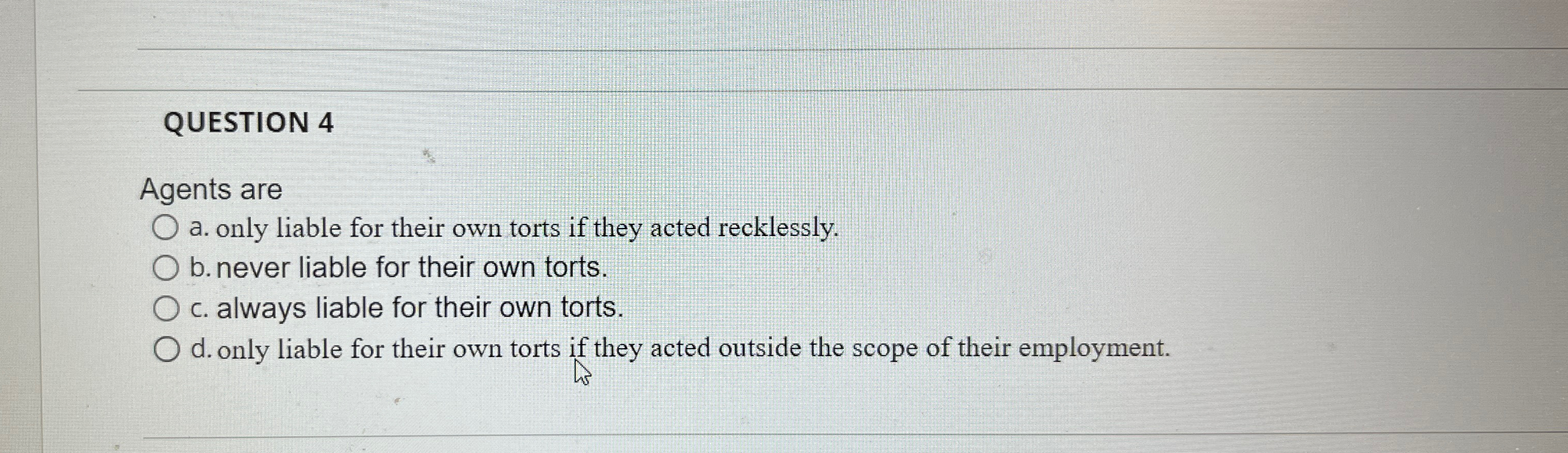  QUESTION 4 Agents are a. only liable for their own torts