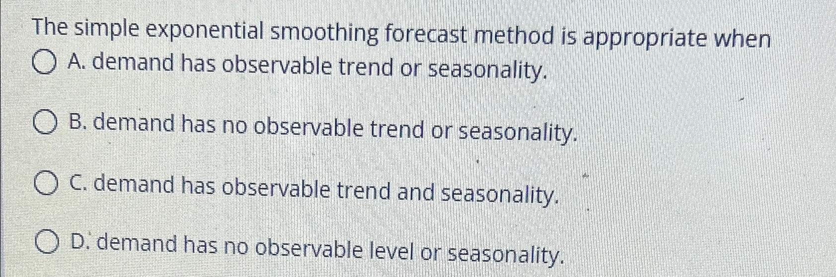  The simple exponential smoothing forecast method is appropriate when A. demand