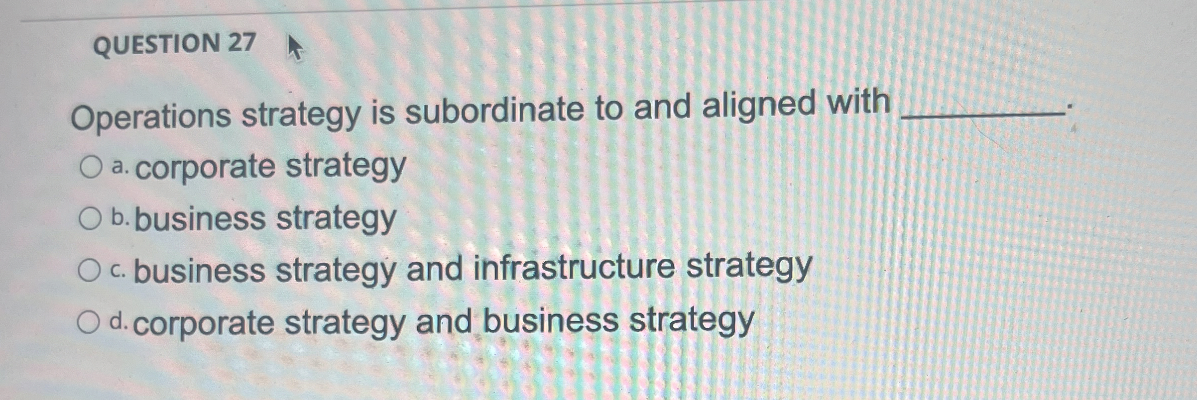  QUESTION 27 Operations strategy is subordinate to and aligned with a.