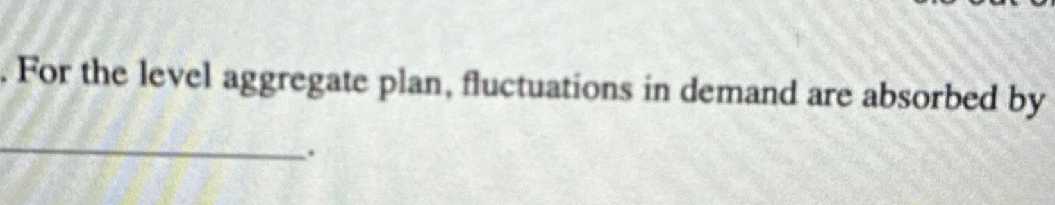  For the level aggregate plan, fluctuations in demand are absorbed by