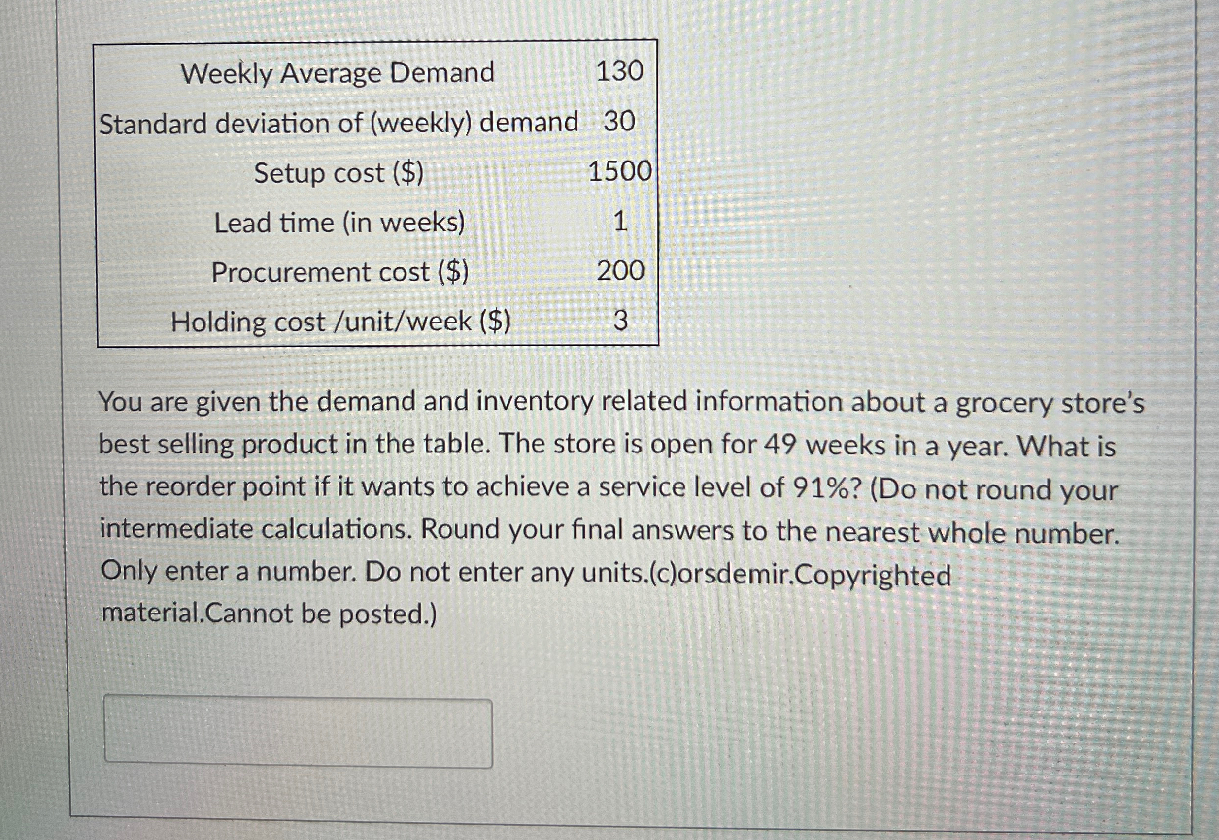  \table[[Weekly Average Demand,130],[Standard deviation of (weekly) demand,30],[Setup cost ($),1500],[Lead time (in