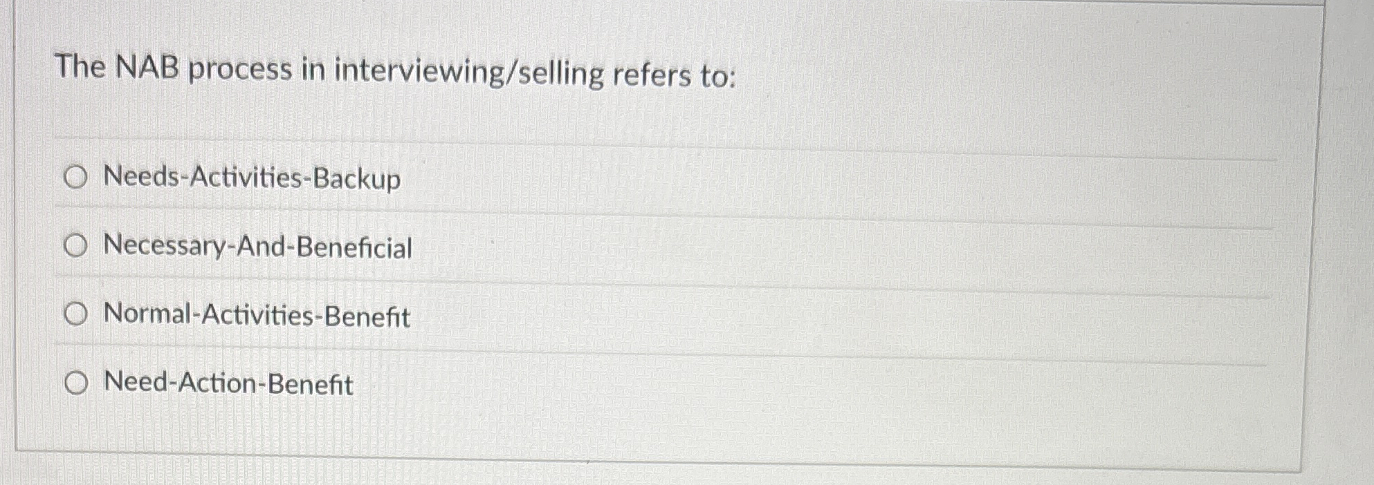  The NAB process in interviewing/selling refers to: Needs-Activities-Backup Necessary-And-Beneficial Normal-Activities-Benefit Need-Action-Benefit