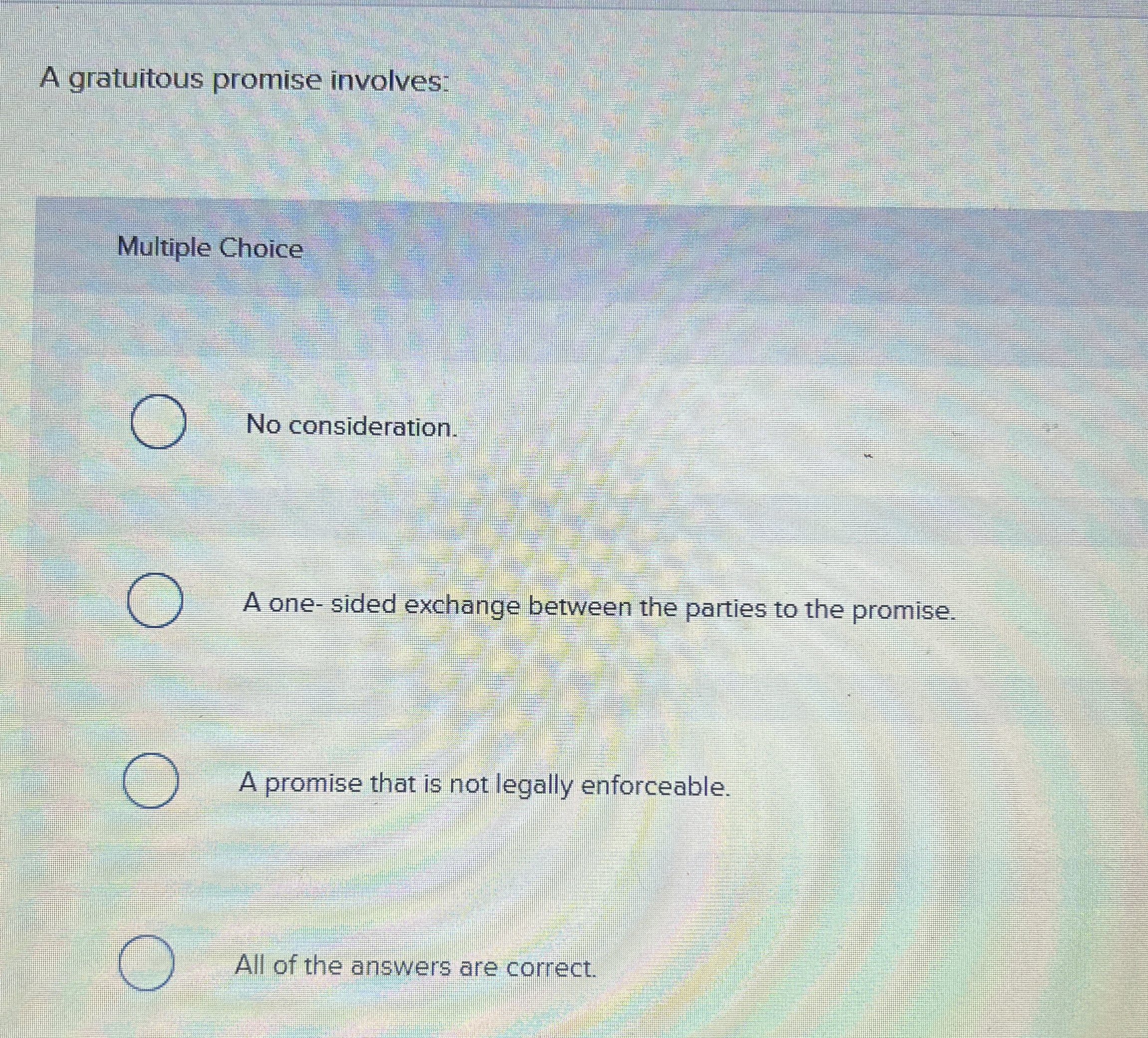  A gratuitous promise involves: Multiple Choice No consideration. A one- sided