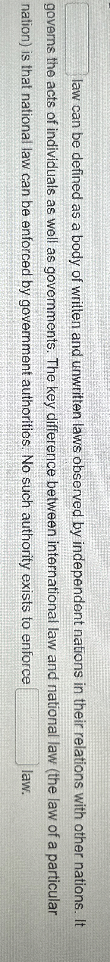 ?_______lawcanbedefinedasabodyofwrittenandunwrittenlawsobservedbyindependentnationsintheirrelationswithothernations.Itgovernstheactsofindividualsaswellasgovernments.Thekeydifferencebetweeninternationallawandnationallaw(thelawofaparticularnation)isthatnationallawcanbeenforcedbygovernmentauthorities.Nosuchauthorityexiststoenforce__________law. 