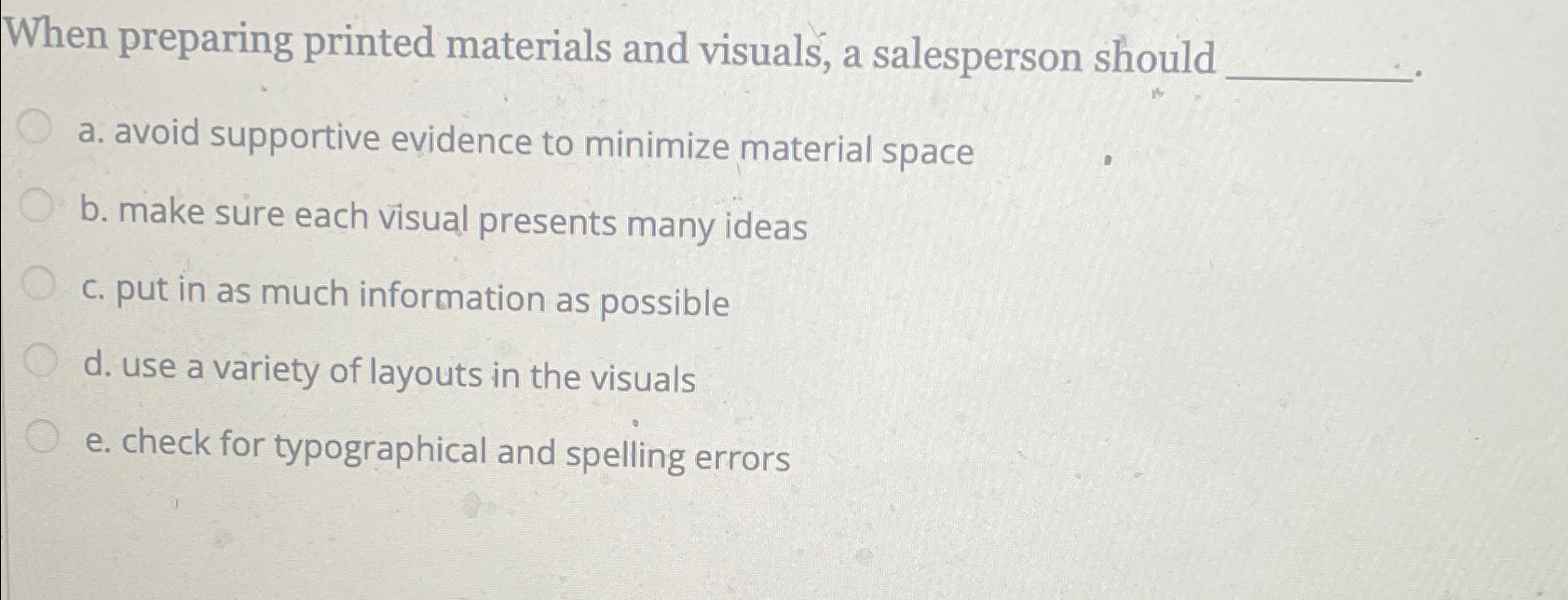  When preparing printed materials and visuals, a salesperson should a. avoid