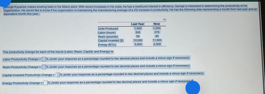  equivalent month this year: \table[[,Last Year,Now],[Units Produced,1,500,1,500],[Labor (hours),300,275],[Resin (pounds),55,45],[Capital Invested ($),10,000,11,000],[Energy