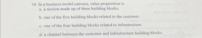  16. In a business model canvass, value proposition is a. a