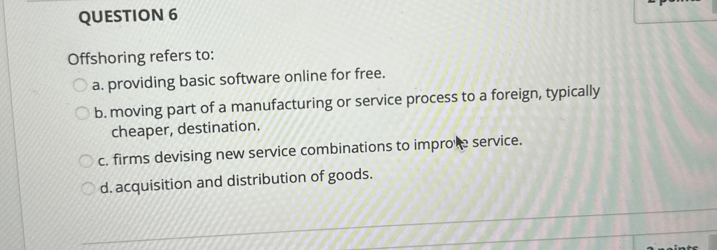  QUESTION 6 Offshoring refers to: a. providing basic software online for