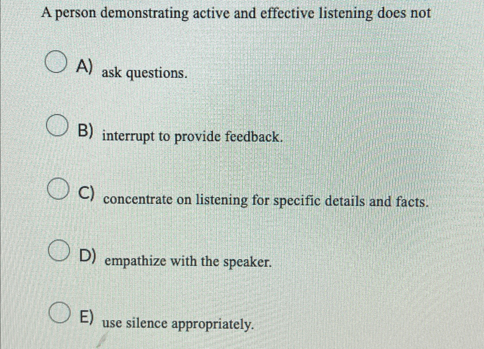  A person demonstrating active and effective listening does not A) ask