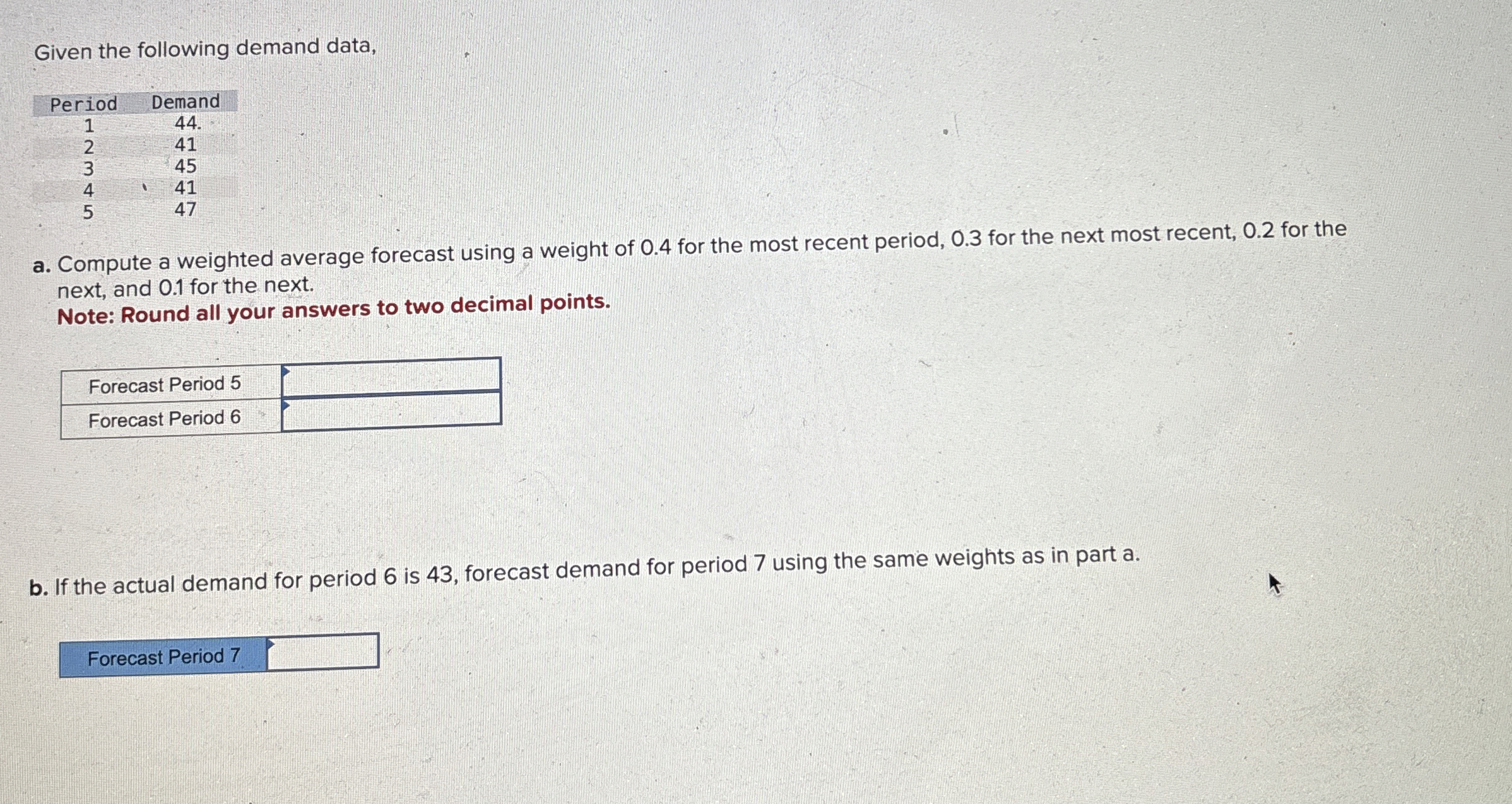  Given the following demand data, \table[[Period,Demand],[1,44],[2,41],[3,45],[4,41],[5,47]] a. Compute a weighted average