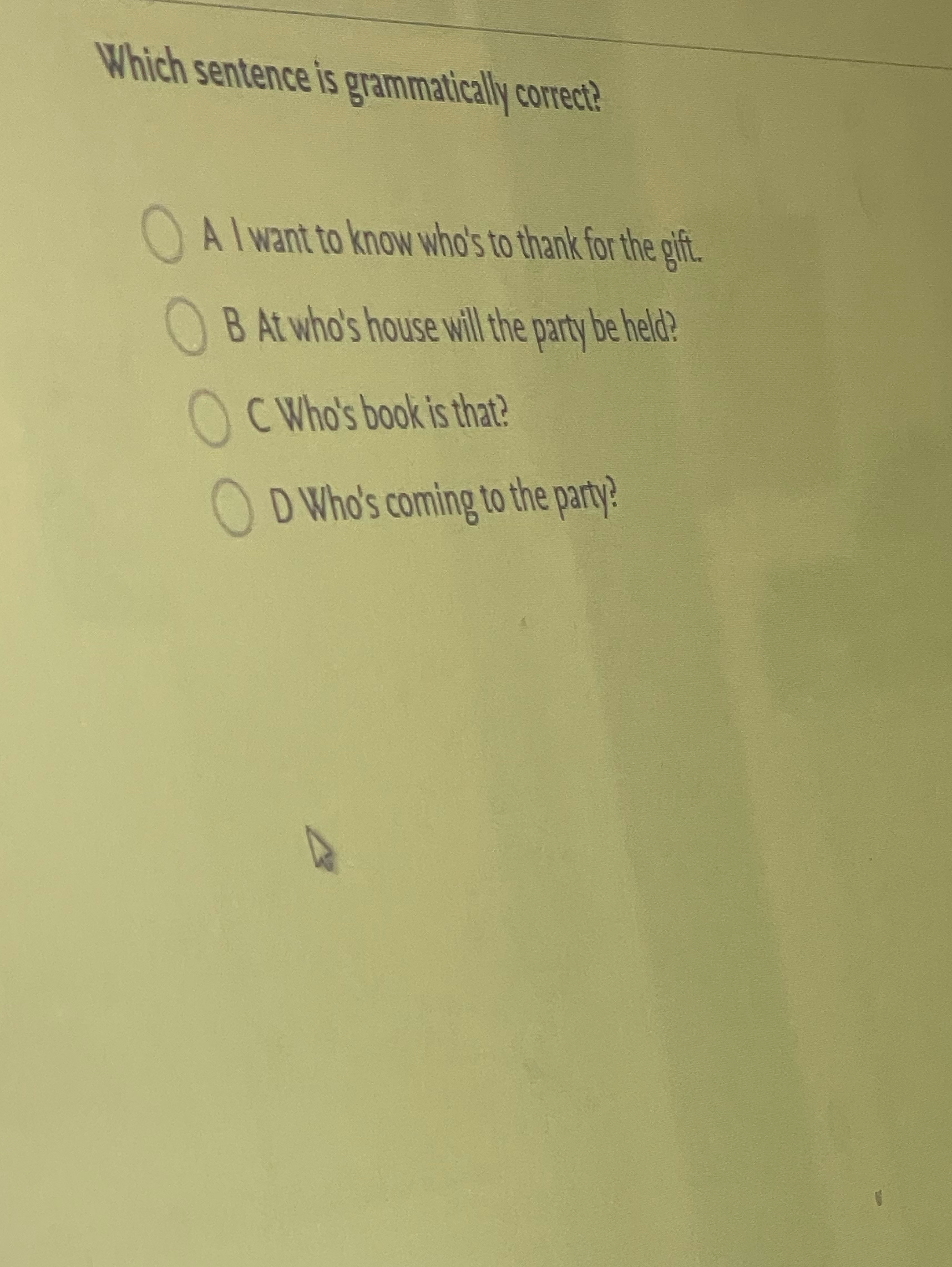  Which sentence is grammatically correct? A I want to know who's