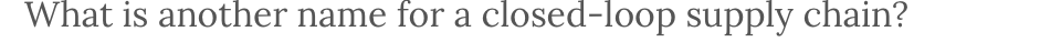  What is another name for a closed-loop supply chain? 