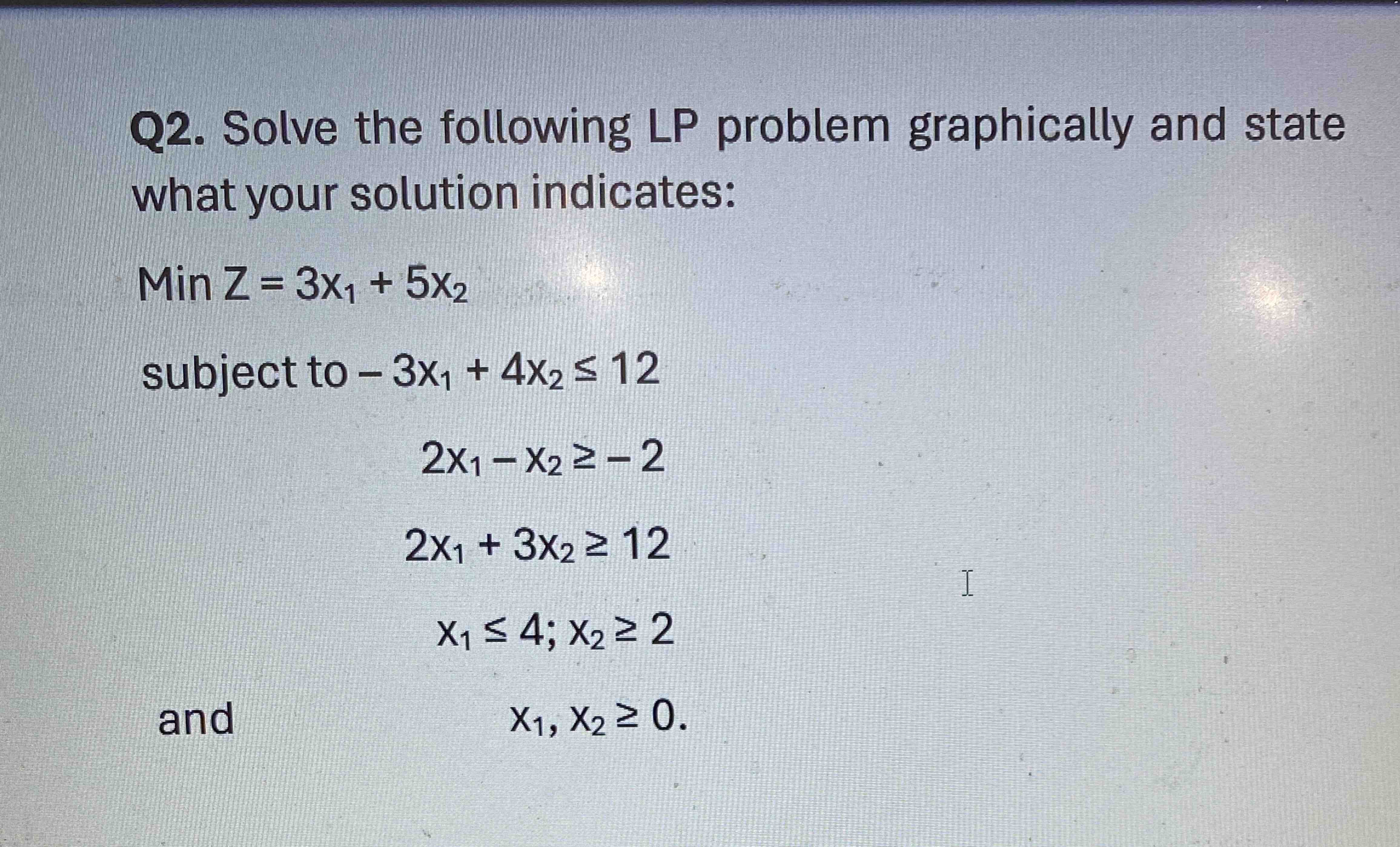  Q2. Solve the following LP problem graphically and state what your