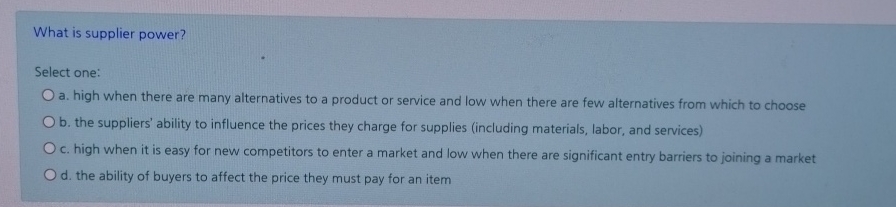  What is supplier power? Select one: a. high when there are