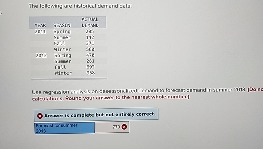  The following are historical demand data: \table[[,,ACTUAL],[YEAR,SEASON,DEMAND],[2011,Spring,205],[,Summer,142],[,Fall,371],[,Winter,580],[2012,Spring,470],[,Summer,281],[,Fall,692],[,Winter,958]] Use regression analysis on