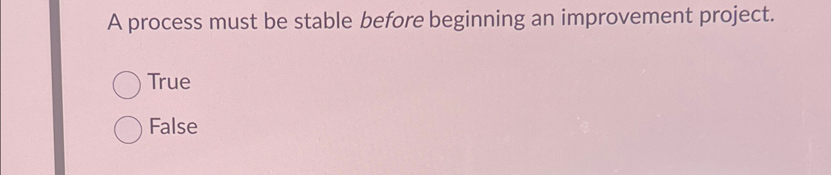  A process must be stable before beginning an improvement project. True