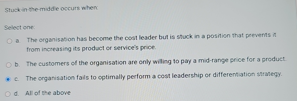  Stuck-in-the-middle occurs when: Select one: a. The organisation has become the