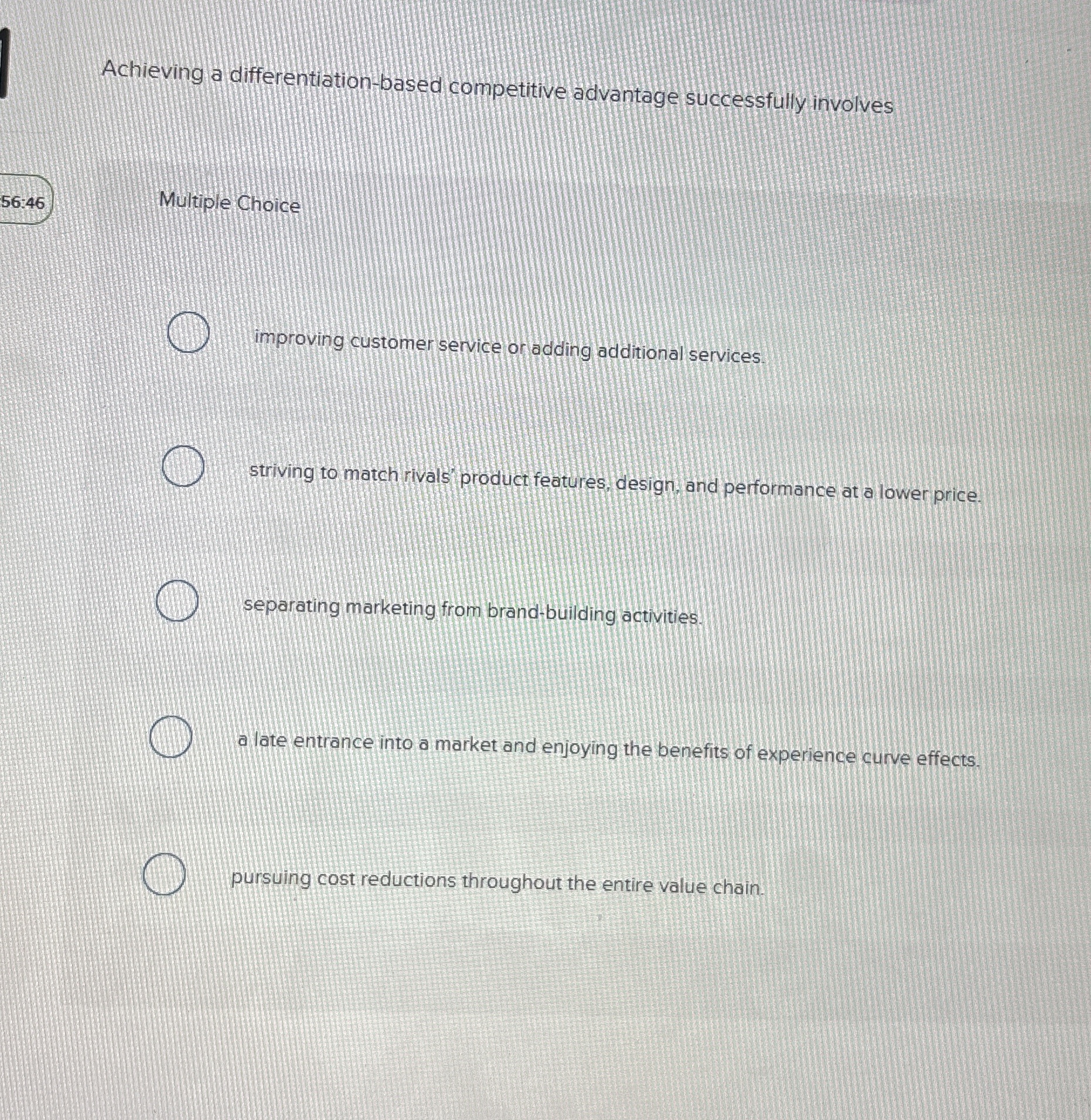  Achieving a differentiation-based competitive advantage successfully involves 56:46 Multiple Choice improving
