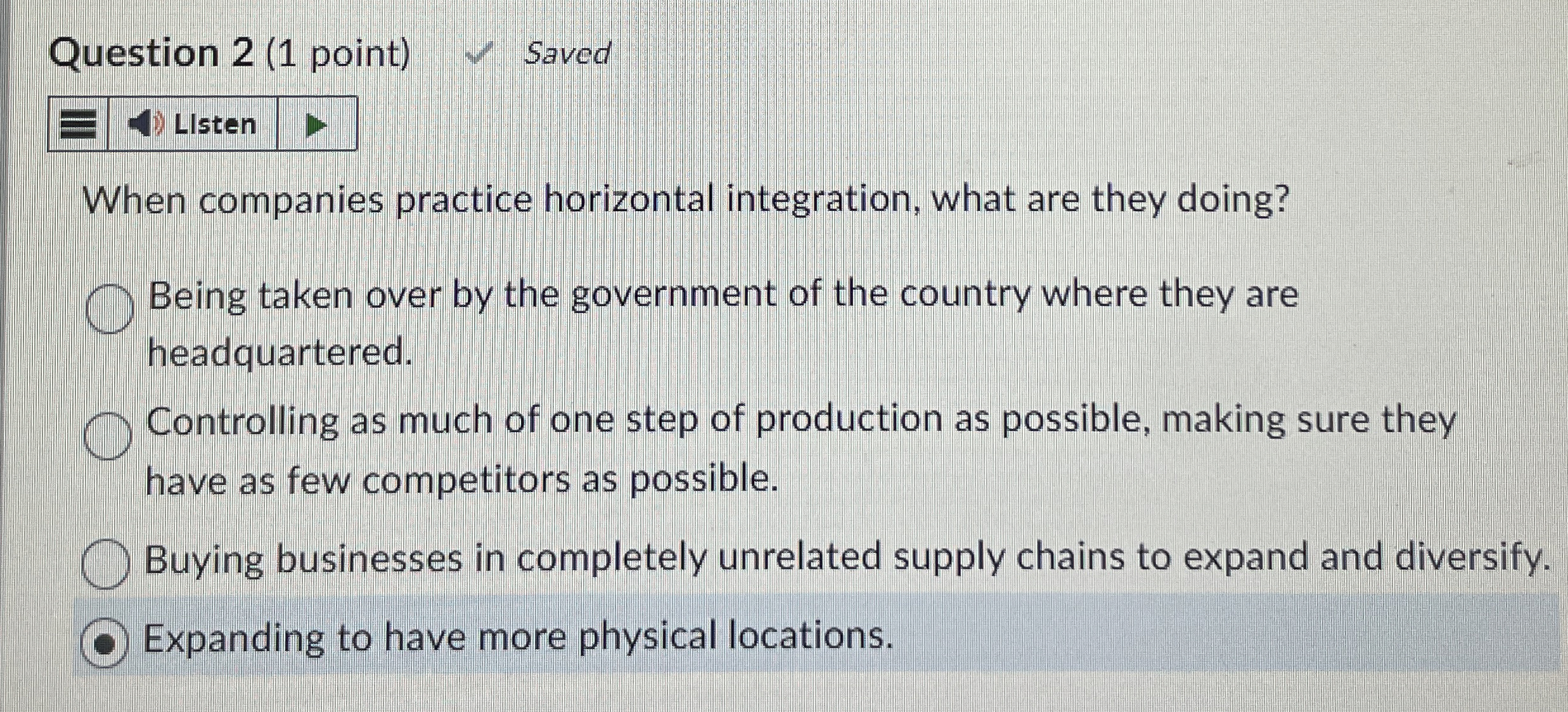  Question 2(1 point) When companies practice horizontal integration, what are they