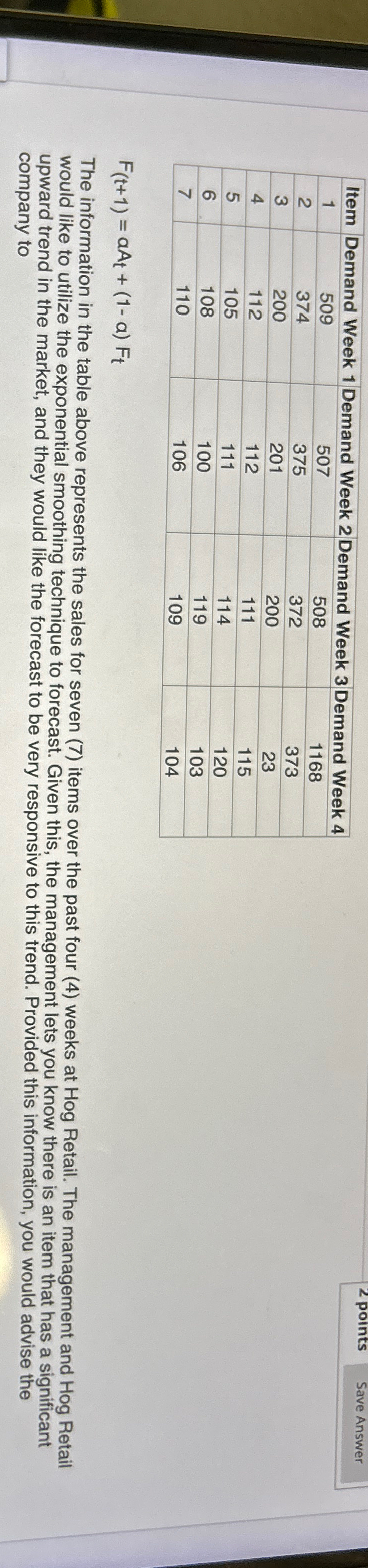  \table[[Item,Demand Week 1,Demand Week 2,Demand Week 3,Demand Week 4],[1,509,507,508,1168],[2,374,375,372,373],[3,200,201,200,23],[4,112,112,111,115],[5,105,111,114,120],[6,108,100,119,103],[7,110,106,109,104]] F(t+1)=aAt+(1-a)Ft The