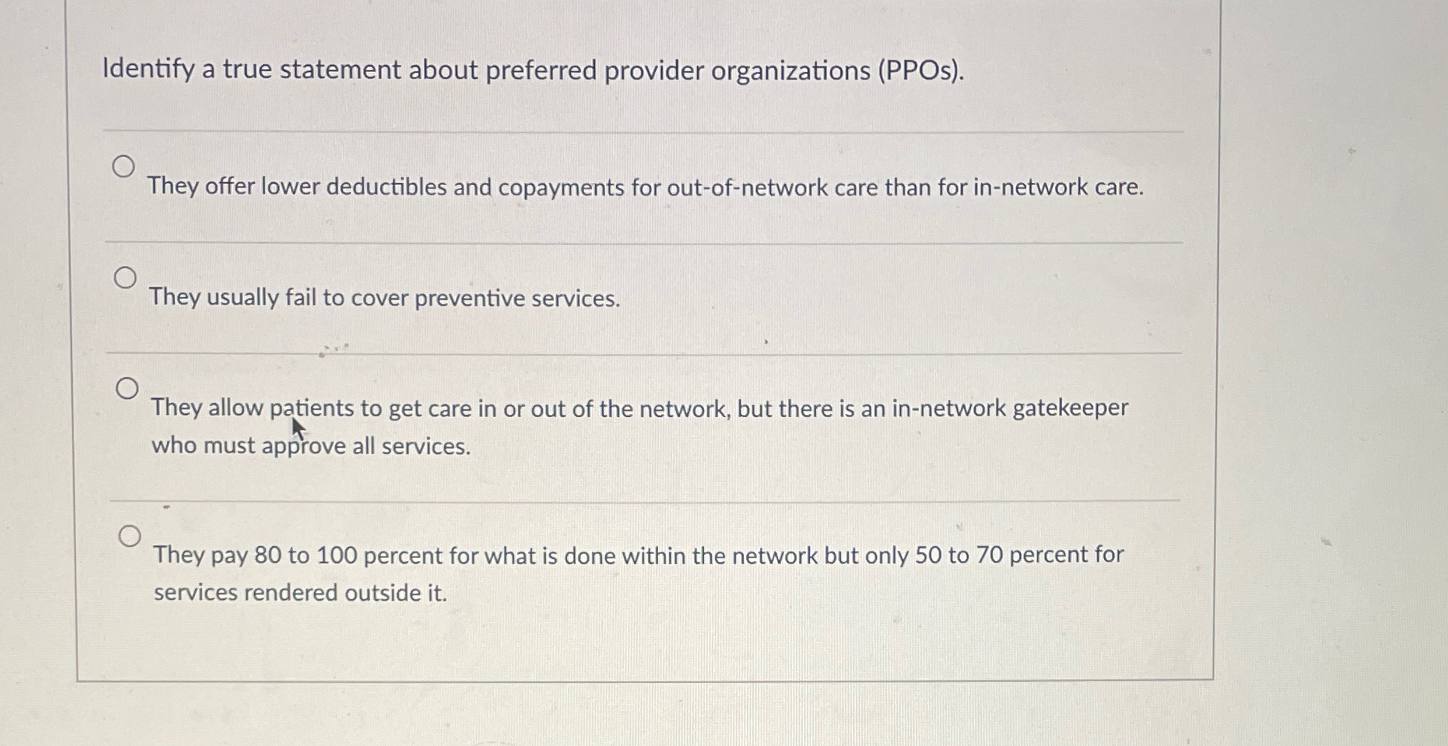  Identify a true statement about preferred provider organizations (PPOs). q, They