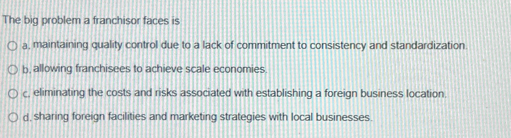  The big problem a franchisor faces is a. maintaining quality control