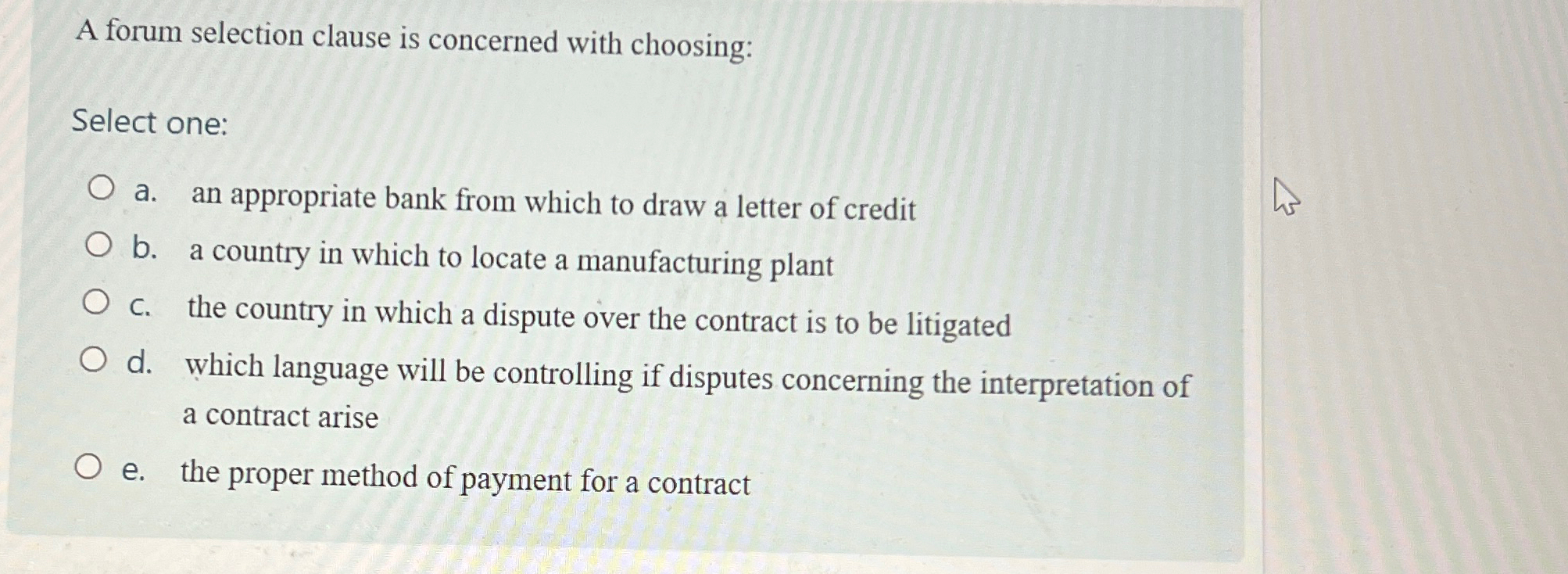  A forum selection clause is concerned with choosing: Select one: a.