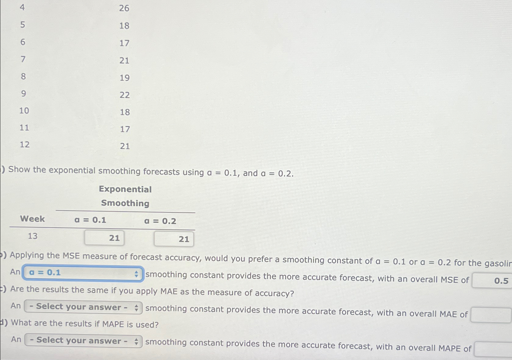  \table[[4,26],[5,18],[6,17],[7,21],[8,19],[9,22],[10,18],[11,17],[12,21]] Show the exponential smoothing forecasts using a=0.1, and a=0.2. \table[[,\table[[Exponential],[Smoothing]]],[Week