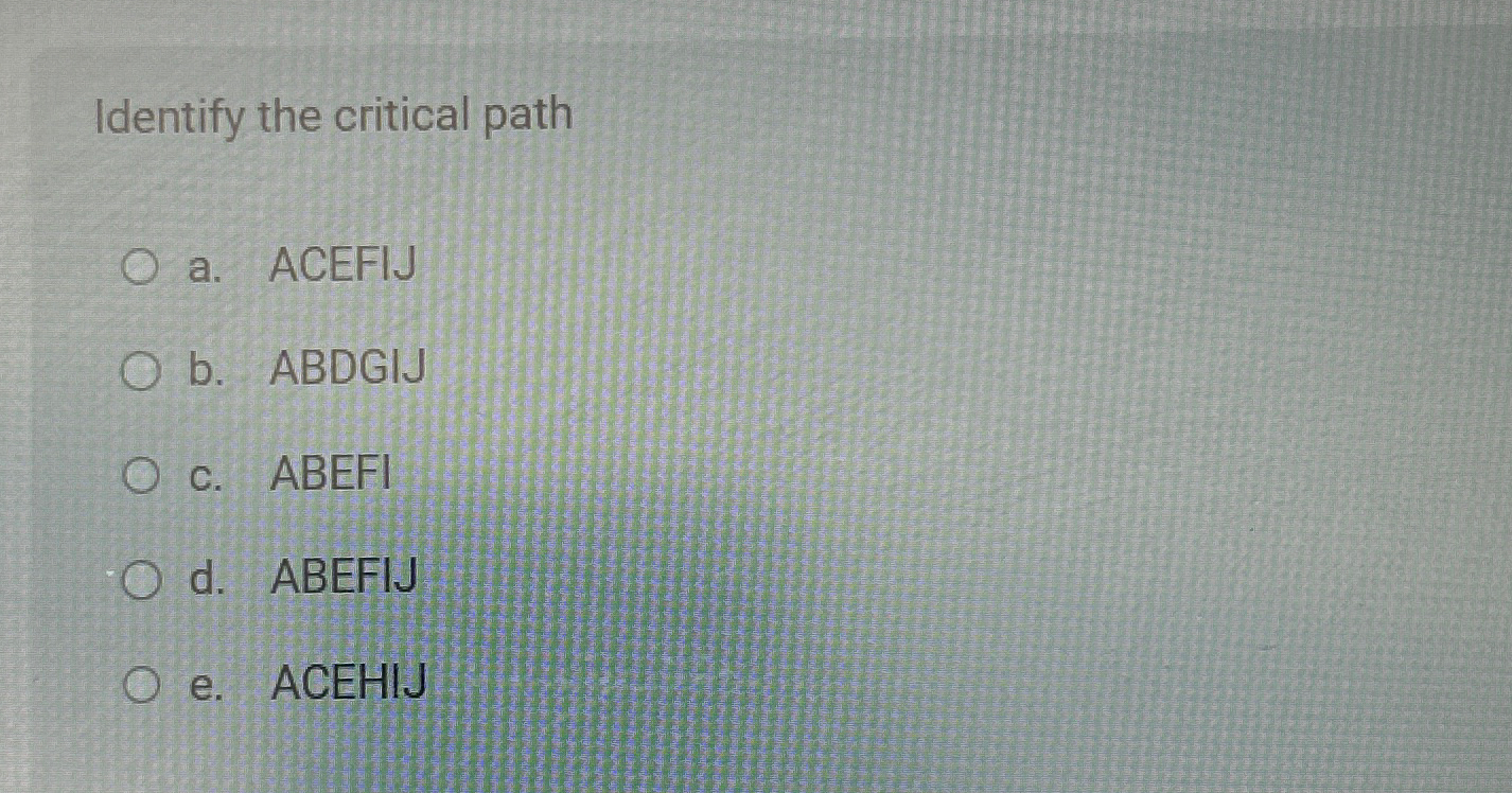  Identify the critical path a. ACEFIJ b. ABDGIJ c. ABEFI d.