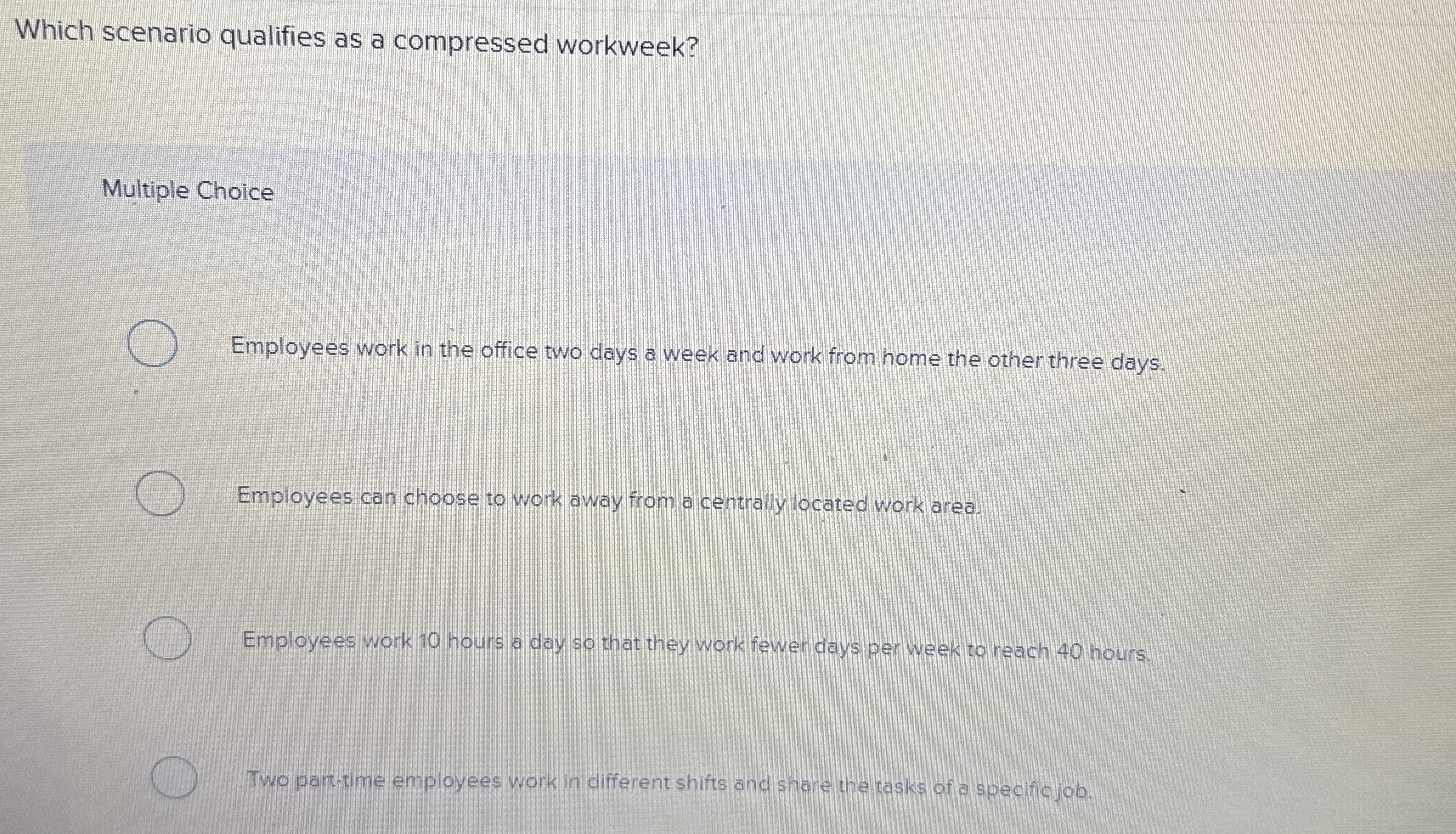  Which scenario qualifies as a compressed workweek? Multiple Choice Employees work