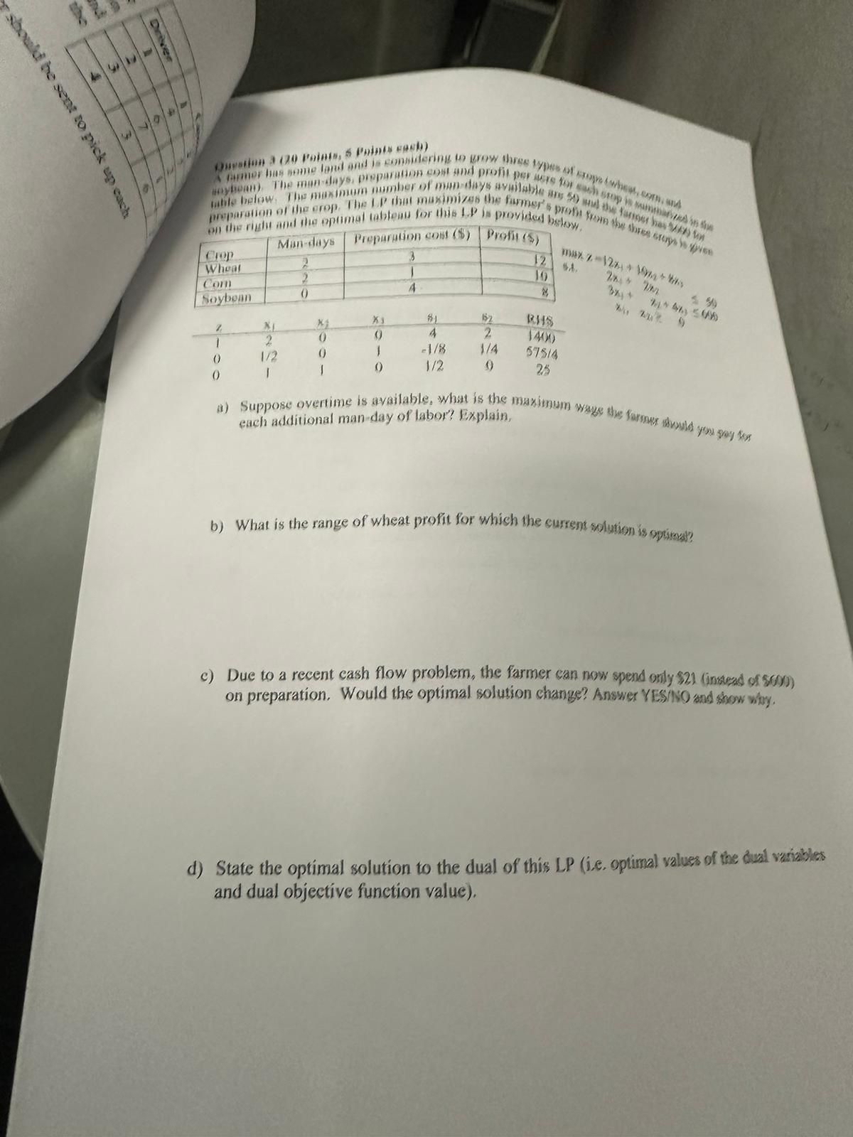  \table[[Clop,Misi-days,Preparation cons ($),Proffil ($)],[Wheal,2,3,12],[Com,2,1,10],[Soyboan,0,4,8]] \table[[1,x1,x1,x3,S1,1S2,RHS],[1,2,0,0,4,2,14010],[0,12,0,1,-18,14,57514],[0,1,1,0,12,0,25]] i) Suppose overtime is ayailable, what