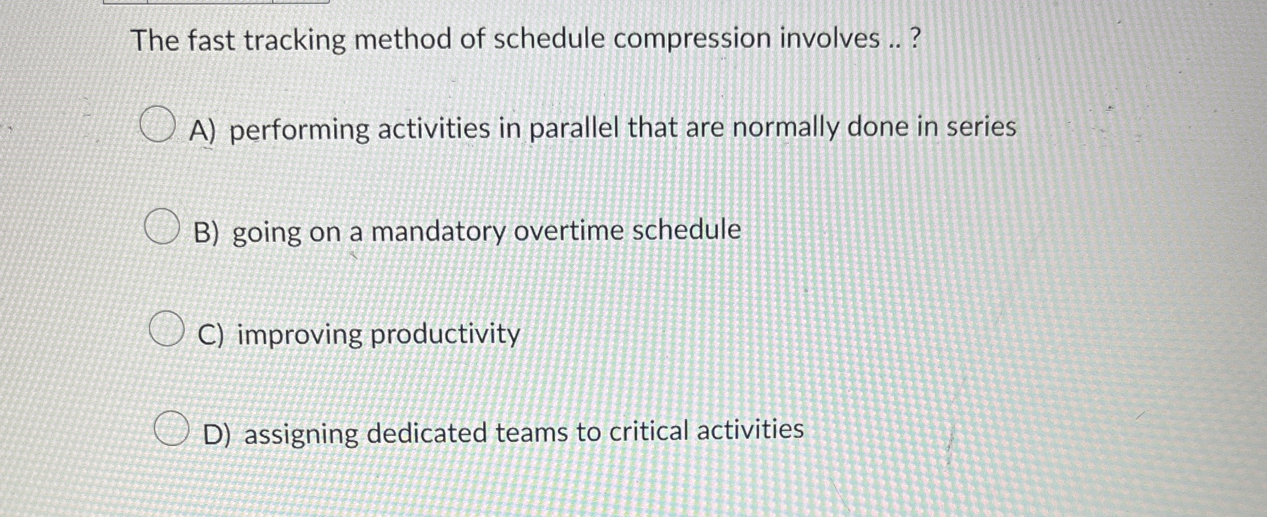  The fast tracking method of schedule compression involves ..? A) performing