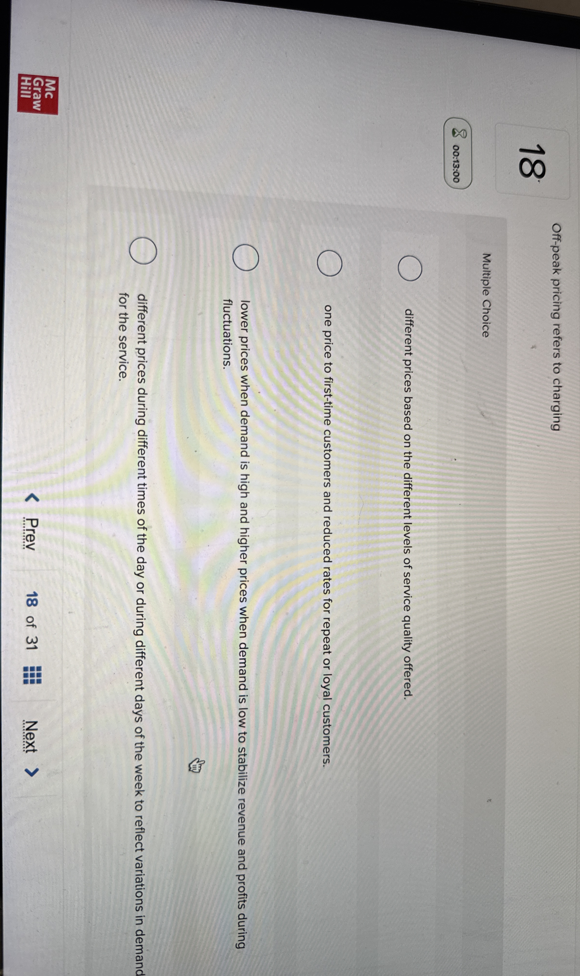  18 Off-peak pricing refers to charging Multiple Choice 00:13:00 different prices